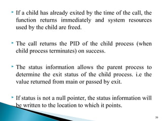  If a child has already exited by the time of the call, the
function returns immediately and system resources
used by the child are freed.
 The call returns the PID of the child process (when
child process terminates) on success.
 The status information allows the parent process to
determine the exit status of the child process. i.e the
value returned from main or passed by exit.
 If status is not a null pointer, the status information will
be written to the location to which it points.
39
 