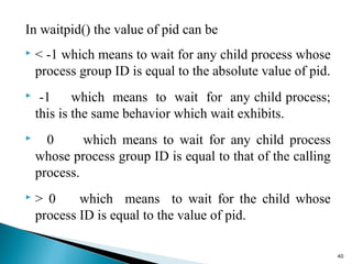 In waitpid() the value of pid can be
 < -1 which means to wait for any child process whose
process group ID is equal to the absolute value of pid.
 -1 which means to wait for any child process;
this is the same behavior which wait exhibits.
 0 which means to wait for any child process
whose process group ID is equal to that of the calling
process.
 > 0 which means to wait for the child whose
process ID is equal to the value of pid.
40
 