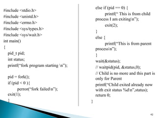42
else if (pid == 0) {
printf(“ This is from child
process I am exitingn”);
exit(2);
}
else {
printf(“This is from parent
processn”);
}
wait(&status);
// waitpid(pid, &status,0);
// Child is no more and this part is
only for Parent
printf(“Child exited already now
with exit status %dn”,status);
return 0;
}
#include <stdio.h>
#include <unistd.h>
#include <errno.h>
#include <sys/types.h>
#include <sys/wait.h>
int main()
{
pid_t pid;
int status;
printf(“fork program starting n”);
pid = fork();
if (pid < 0 ){
perror(“fork failedn”);
exit(1);
}
 