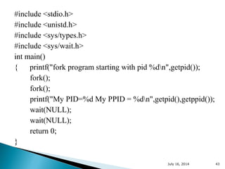 #include <stdio.h>
#include <unistd.h>
#include <sys/types.h>
#include <sys/wait.h>
int main()
{ printf("fork program starting with pid %dn",getpid());
fork();
fork();
printf("My PID=%d My PPID = %dn",getpid(),getppid());
wait(NULL);
wait(NULL);
return 0;
}
July 16, 2014 43
 