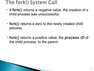  If fork() returns a negative value, the creation of a
child process was unsuccessful.
 fork() returns a zero to the newly created child
process.
 fork() returns a positive value, the process ID of
the child process, to the parent.
6
 