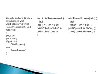 #include <stdio.h> #include
<sys/types.h> void
ChildProcess(void); void
ParentProcess(void); void
main(void)
{
pid_t pid;
pid = fork();
if (pid == 0)
ChildProcess();
else
ParentProcess();
}
void ChildProcess(void) {
int i;
for (i =1; i<= 10; i++)
printf(“child, i=%dn", i);
printf(“child done n");
}
void ParentProcess(void) {
int i;
for (i=1; i<= 10; i++)
printf(“parent, i= %dn", i);
printf(“parent donen"); }
9
 