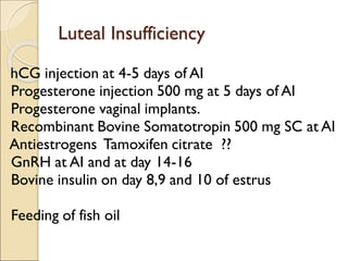 Luteal Insufficiency
hCG injection at 4-5 days of AI
Progesterone injection 500 mg at 5 days of AI
Progesterone vaginal implants.
Recombinant Bovine Somatotropin 500 mg SC at AI
Antiestrogens Tamoxifen citrate ??
GnRH at AI and at day 14-16
Bovine insulin on day 8,9 and 10 of estrus
Feeding of fish oil
 