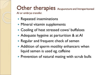 Other therapies Acupuncture and Intraperitoneal
AI or embryo transfer.
 Repeated inseminations
 Mineral vitamin supplements
 Cooling of heat stressed cows/ buffaloes
 Adequate hygeine at parturition & at AI
 Regular and frequent check of semen
 Addition of sperm motility enhancers when
liquid semen is used eg. caffeine
 Prevention of natural mating with scrub bulls
 