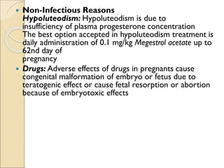  Non-Infectious Reasons
Hypoluteodism: Hypoluteodism is due to
insufficiency of plasma progesterone concentration
The best option accepted in hypoluteodism treatment is
daily administration of 0.1 mg/kg Megestrol acetate up to
62nd day of
pregnancy
 Drugs: Adverse effects of drugs in pregnants cause
congenital malformation of embryo or fetus due to
teratogenic effect or cause fetal resorption or abortion
because of embryotoxic effects
 