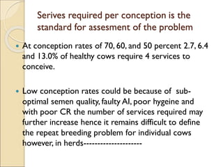 Serives required per conception is the
standard for assesment of the problem
 At conception rates of 70, 60, and 50 percent 2.7, 6.4
and 13.0% of healthy cows require 4 services to
conceive.
 Low conception rates could be because of sub-
optimal semen quality, faulty AI, poor hygeine and
with poor CR the number of services required may
further increase hence it remains difficult to define
the repeat breeding problem for individual cows
however, in herds---------------------
 