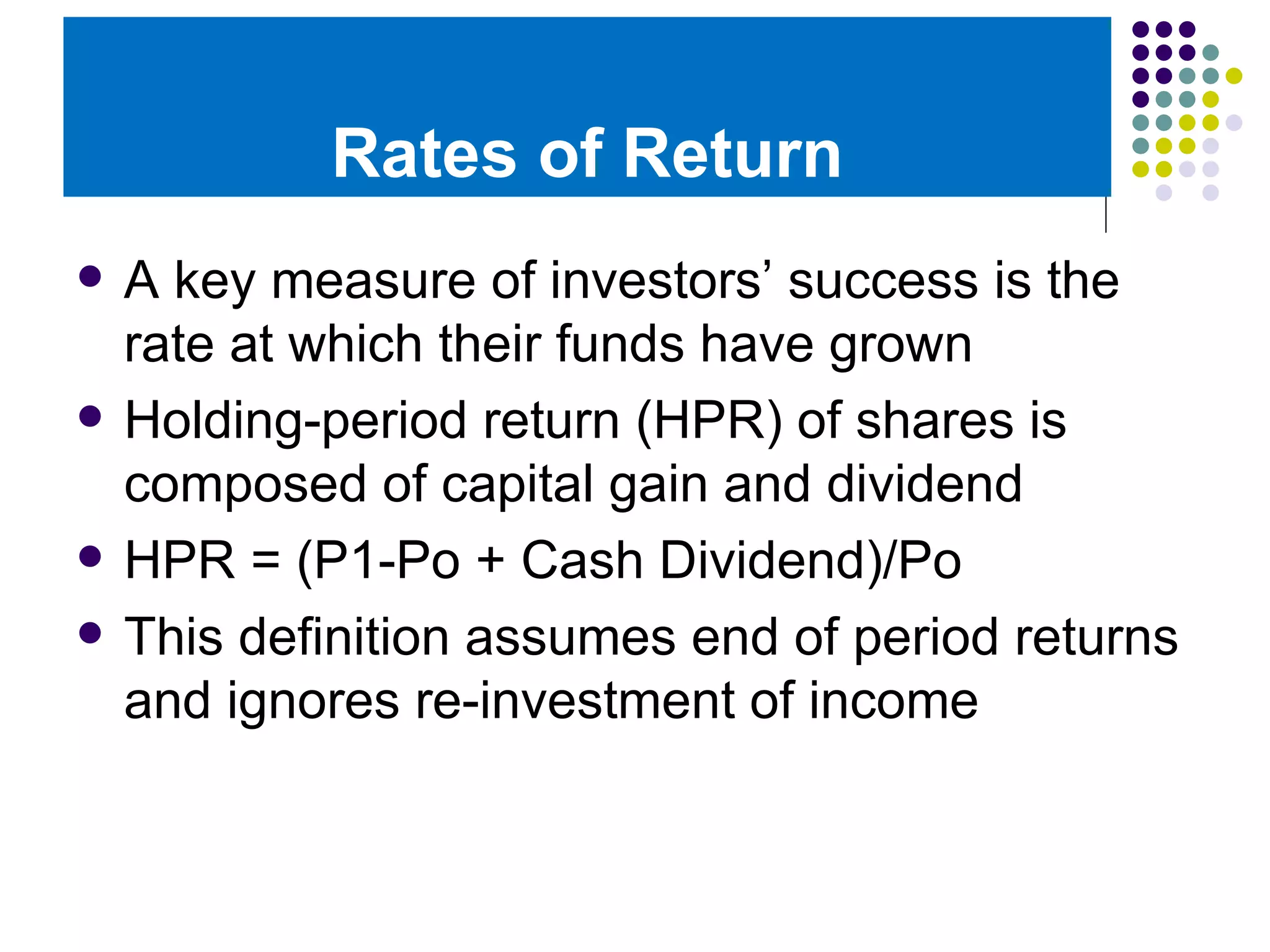 Rates of Return A key measure of investors’ success is the rate at which their funds have grown Holding-period return (HPR) of shares is composed of capital gain and dividend HPR = (P1-Po + Cash Dividend)/Po This definition assumes end of period returns and ignores re-investment of income