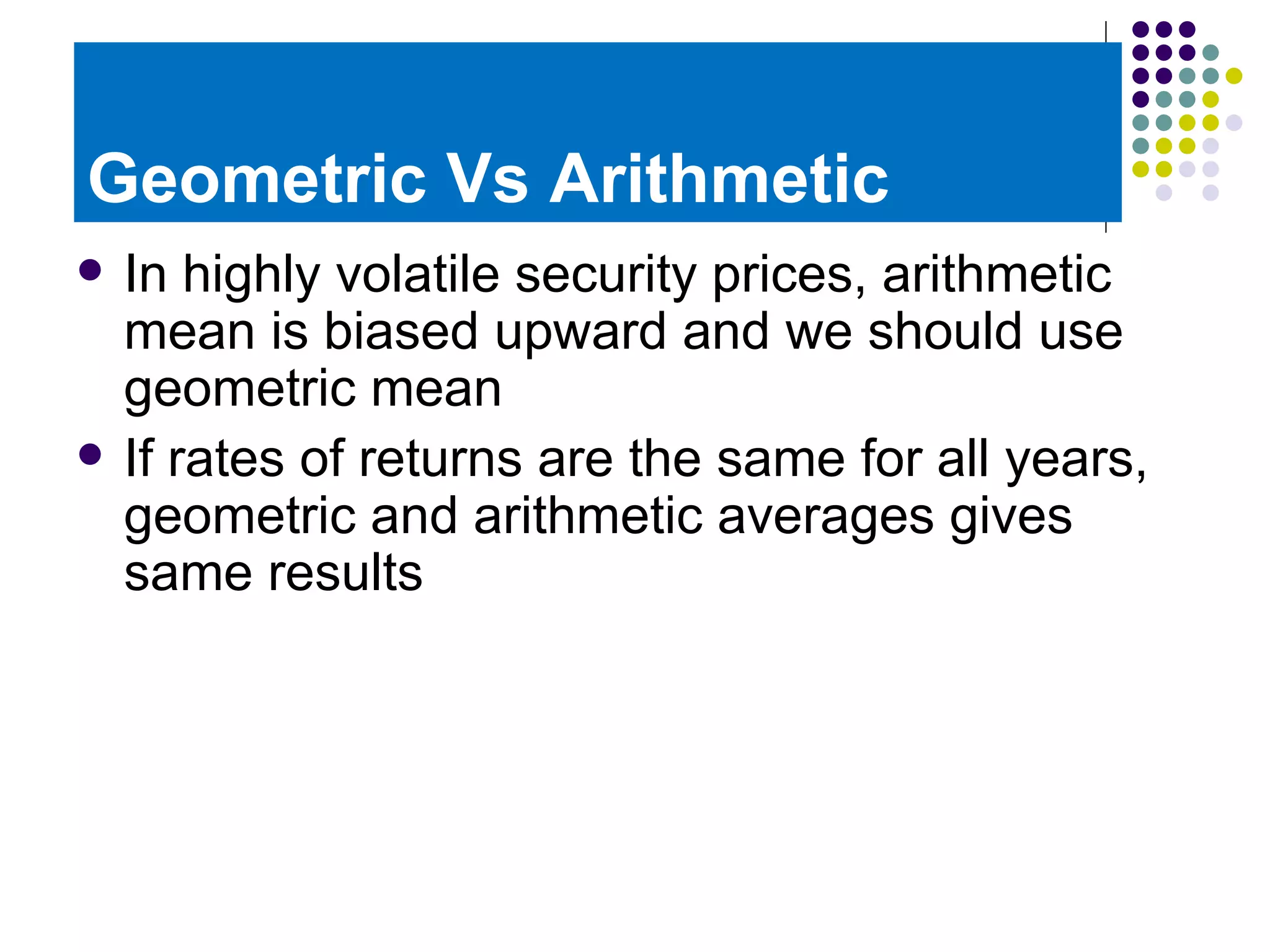 Geometric Vs Arithmetic In highly volatile security prices, arithmetic mean is biased upward and we should use geometric mean If rates of returns are the same for all years, geometric and arithmetic averages gives same results