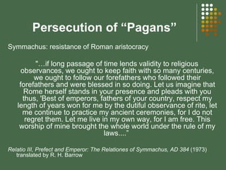 Persecution of “Pagans” Symmachus: resistance of Roman aristocracy "…if long passage of time lends validity to religious observances, we ought to keep faith with so many centuries, we ought to follow our forefathers who followed their forefathers and were blessed in so doing. Let us imagine that Rome herself stands in your presence and pleads with you thus, 'Best of emperors, fathers of your country, respect my length of years won for me by the dutiful observance of rite, let me continue to practice my ancient ceremonies, for I do not regret them. Let me live in my own way, for I am free. This worship of mine brought the whole world under the rule of my laws....”  Relatio III, Prefect and Emperor: The Relationes of Symmachus, AD 384  (1973) translated by R. H. Barrow  