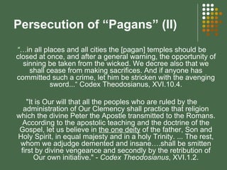 Persecution of “Pagans” (II) “… in all places and all cities the [pagan] temples should be closed at once, and after a general warning, the opportunity of sinning be taken from the wicked. We decree also that we shall cease from making sacrifices. And if anyone has committed such a crime, let him be stricken with the avenging sword...“ Codex Theodosianus, XVI.10.4. "It is Our will that all the peoples who are ruled by the administration of Our Clemency shall practice that religion which the divine Peter the Apostle transmitted to the Romans. According to the apostolic teaching and the doctrine of the Gospel, let us believe in  the one deity  of the father, Son and Holy Spirit, in equal majesty and in a holy Trinity. ... The rest, whom we adjudge demented and insane….shall be smitten first by divine vengeance and secondly by the retribution of Our own initiative." -  Codex Theodosianus , XVI.1.2. 