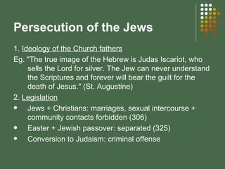 Persecution of the Jews 1.  Ideology of the Church fathers Eg. "The true image of the Hebrew is Judas Iscariot, who sells the Lord for silver. The Jew can never understand the Scriptures and forever will bear the guilt for the death of Jesus." (St. Augustine) 2.  Legislation Jews + Christians:   marriages, sexual intercourse + community contacts forbidden (306) Easter + Jewish passover: separated (325) Conversion to Judaism: criminal offense 