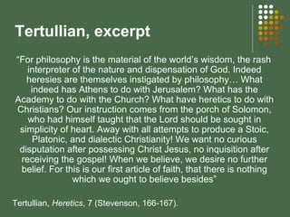 Tertullian, excerpt “ For philosophy is the material of the world’s wisdom, the rash interpreter of the nature and dispensation of God. Indeed heresies are themselves instigated by philosophy… What indeed has Athens to do with Jerusalem? What has the Academy to do with the Church? What have heretics to do with Christians? Our instruction comes from the porch of Solomon, who had himself taught that the Lord should be sought in simplicity of heart. Away with all attempts to produce a Stoic, Platonic, and dialectic Christianity! We want no curious disputation after possessing Christ Jesus, no inquisition after receiving the gospel! When we believe, we desire no further belief. For this is our first article of faith, that there is nothing which we ought to believe besides” Tertullian,  Heretics , 7 (Stevenson, 166-167).  