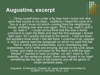 Augustine, excerpt “… I flung myself down under a fig tree--how I know not--and gave free course to my tears…suddenly I heard the voice of a boy or a girl I know not which--coming from the neighboring house, chanting over and over again, "Pick it up, read it; pick it up, read it.“…I could not but think that this was a divine command to open the Bible and read the first passage I should light upon. So I quickly returned to the bench…I had put down the apostle's book when I had left there. I snatched it up, opened it, and in silence read the paragraph on which my eyes first fell: "Not in rioting and drunkenness, not in chambering and wantonness, not in strife and envying, but put on the Lord Jesus Christ, and make no provision for the flesh to fulfill the lusts thereof." I wanted to read no further, nor did I need to. For instantly, as the sentence ended, there was infused in my heart something like the light of full certainty and all the gloom of doubt vanished away…” Augustine,  Confessions,  Chapter XII, newly translated and edited by  ALBERT C. OUTLER, Ph.D., D.D.  