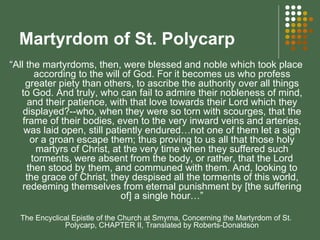 Martyrdom of St. Polycarp  “ All the martyrdoms, then, were blessed and noble which took place according to the will of God. For it becomes us who profess greater piety than others, to ascribe the authority over all things to God. And truly, who can fail to admire their nobleness of mind, and their patience, with that love towards their Lord which they displayed?--who, when they were so torn with scourges, that the frame of their bodies, even to the very inward veins and arteries, was laid open, still patiently endured…not one of them let a sigh or a groan escape them; thus proving to us all that those holy martyrs of Christ, at the very time when they suffered such torments, were absent from the body, or rather, that the Lord then stood by them, and communed with them. And, looking to the grace of Christ, they despised all the torments of this world, redeeming themselves from eternal punishment by [the suffering of] a single hour…” The Encyclical Epistle of the Church at Smyrna, Concerning the Martyrdom of St. Polycarp, CHAPTER II, Translated by Roberts-Donaldson 