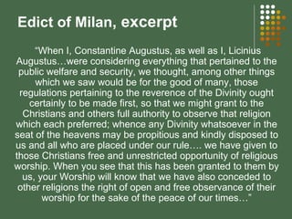 Edict of Milan , excerpt “ When I,   Constantine Augustus, as well as I, Licinius Augustus…were considering everything that pertained to the public welfare and security, we thought, among other things which we saw would be for the good of many, those regulations pertaining to the reverence of the Divinity ought certainly to be made first, so that we might grant to the Christians and others full authority to observe that religion which each preferred; whence any Divinity whatsoever in the seat of the heavens may be propitious and kindly disposed to us and all who are placed under our rule…. we have given to those Christians free and unrestricted opportunity of religious worship. When you see that this has been granted to them by us, your Worship will know that we have also conceded to other religions the right of open and free observance of their worship for the sake of the peace of our times…” 