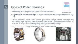 Types of Roller Bearings
› Following are the principal types of roller bearings :
1. Cylindrical roller bearings. A cylindrical roller bearing is shown in Fig.
(a).
› These bearings have short rollers guided in a cage. These bearings are
relatively rigid against radial motion and have the lowest coefficient of
friction of any form of heavy duty rolling-contact bearings.
› Such type of bearings are used in high speed service.
 