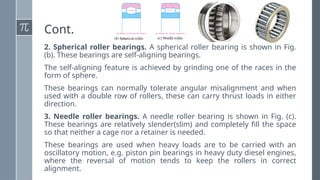 Cont.
2. Spherical roller bearings. A spherical roller bearing is shown in Fig.
(b). These bearings are self-aligning bearings.
The self-aligning feature is achieved by grinding one of the races in the
form of sphere.
These bearings can normally tolerate angular misalignment and when
used with a double row of rollers, these can carry thrust loads in either
direction.
3. Needle roller bearings. A needle roller bearing is shown in Fig. (c).
These bearings are relatively slender(slim) and completely fill the space
so that neither a cage nor a retainer is needed.
These bearings are used when heavy loads are to be carried with an
oscillatory motion, e.g. piston pin bearings in heavy duty diesel engines,
where the reversal of motion tends to keep the rollers in correct
alignment.
 