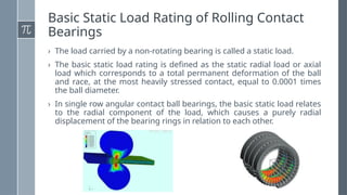 Basic Static Load Rating of Rolling Contact
Bearings
› The load carried by a non-rotating bearing is called a static load.
› The basic static load rating is defined as the static radial load or axial
load which corresponds to a total permanent deformation of the ball
and race, at the most heavily stressed contact, equal to 0.0001 times
the ball diameter.
› In single row angular contact ball bearings, the basic static load relates
to the radial component of the load, which causes a purely radial
displacement of the bearing rings in relation to each other.
 
