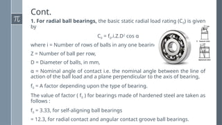 Cont.
1. For radial ball bearings, the basic static radial load rating (C0) is given
by
C0 = f0.i.Z.D2
cos α
where i = Number of rows of balls in any one bearing,
Z = Number of ball per row,
D = Diameter of balls, in mm,
α = Nominal angle of contact i.e. the nominal angle between the line of
action of the ball load and a plane perpendicular to the axis of bearing,
f0 = A factor depending upon the type of bearing.
The value of factor ( f0 ) for bearings made of hardened steel are taken as
follows :
f0 = 3.33, for self-aligning ball bearings
= 12.3, for radial contact and angular contact groove ball bearings.
 