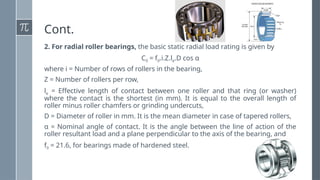 Cont.
2. For radial roller bearings, the basic static radial load rating is given by
C0 = f0.i.Z.le.D cos α
where i = Number of rows of rollers in the bearing,
Z = Number of rollers per row,
le = Effective length of contact between one roller and that ring (or washer)
where the contact is the shortest (in mm). It is equal to the overall length of
roller minus roller chamfers or grinding undercuts,
D = Diameter of roller in mm. It is the mean diameter in case of tapered rollers,
α = Nominal angle of contact. It is the angle between the line of action of the
roller resultant load and a plane perpendicular to the axis of the bearing, and
f0 = 21.6, for bearings made of hardened steel.
 