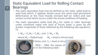 Static Equivalent Load for Rolling Contact
Bearings
› The static equivalent load may be defined as the static radial load or
axial load which, if applied, would cause the same total permanent
deformation at the most heavily stressed ball (or roller) and race
contact as that which occurs under the actual conditions of loading.
› The static equivalent radial load (W0R) for radial or roller bearings
under combined radial and axial or thrust loads is given by the
greater magnitude of those obtained by the following two equations,
i.e.
1. W0R = X0.WR + Y0.WA ; and 2. W0R = WR
where WR = Radial load, WA = Axial or thrust load,
X0 = Radial load factor, and Y0 = Axial or thrust load factor.
› According to IS : 3824 – 1984, the values of X0 and Y0 for different
bearings are given in the following table :
 