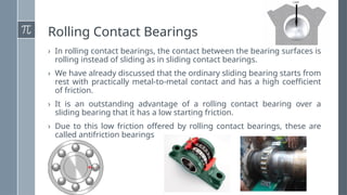 Rolling Contact Bearings
› In rolling contact bearings, the contact between the bearing surfaces is
rolling instead of sliding as in sliding contact bearings.
› We have already discussed that the ordinary sliding bearing starts from
rest with practically metal-to-metal contact and has a high coefficient
of friction.
› It is an outstanding advantage of a rolling contact bearing over a
sliding bearing that it has a low starting friction.
› Due to this low friction offered by rolling contact bearings, these are
called antifriction bearings
 