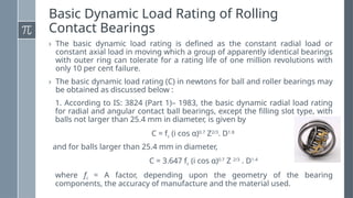 Basic Dynamic Load Rating of Rolling
Contact Bearings
› The basic dynamic load rating is defined as the constant radial load or
constant axial load in moving which a group of apparently identical bearings
with outer ring can tolerate for a rating life of one million revolutions with
only 10 per cent failure.
› The basic dynamic load rating (C) in newtons for ball and roller bearings may
be obtained as discussed below :
1. According to IS: 3824 (Part 1)– 1983, the basic dynamic radial load rating
for radial and angular contact ball bearings, except the filling slot type, with
balls not larger than 25.4 mm in diameter, is given by
C = fc (i cos α)0.7
Z2/3
. D1.8
and for balls larger than 25.4 mm in diameter,
C = 3.647 fc (i cos α)0.7
Z 2/3
. D1.4
where fc = A factor, depending upon the geometry of the bearing
components, the accuracy of manufacture and the material used.
 