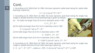 Cont.
2. According to IS: 3824 (Part 2)–1983, the basic dynamic radial load rating for radial roller
bearings is given by
C = fc (i. le cos α)7/9
Z3/4
. D29/27
3. According to IS: 3824 (Part 3)–1983, the basic dynamic axial load rating for single row,
single or double direction thrust ball bearings is given as follows :
(a) For balls not larger than 25.4 mm in diameter and α = 90º,
C = fc . Z2/3
. D1.8
(b) For balls not larger than 25.4 mm in diameter and α ≠ 90º,
C = fc (cos α)0.7
tan α. Z2/3
. D1.8
(c) For balls larger than 25.4 mm in diameter and α = 90º
C = 3.647 fc . Z2/3
. D1.4
(d) For balls larger than 25.4 mm in diameter and α ≠ 90º,
C = 3.647 fc (cos α)0.7
tan α . Z2/3
. D1.4
4. According to IS: 3824 (Part 4)–1983, the basic dynamic axial load rating for single row,
single or double direction thrust roller bearings is given by
C = fc . Le 7/9
. Z3/4
. D29/27
... (when α = 90º) = fc (le cos α)7/9
tan α.Z3/4
. D29/27
α ≠ 90º
 