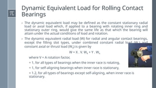 Dynamic Equivalent Load for Rolling Contact
Bearings
› The dynamic equivalent load may be defined as the constant stationary radial
load or axial load which, if applied to a bearing with rotating inner ring and
stationary outer ring, would give the same life as that which the bearing will
attain under the actual conditions of load and rotation.
› The dynamic equivalent radial load (W) for radial and angular contact bearings,
except the filling slot types, under combined constant radial load (WR) and
constant axial or thrust load (WA) is given by
W = X . V. WR + Y . WA
where V = A rotation factor,
= 1, for all types of bearings when the inner race is rotating,
= 1, for self-aligning bearings when inner race is stationary,
= 1.2, for all types of bearings except self-aligning, when inner race is
stationary.
 