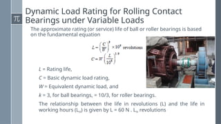 Dynamic Load Rating for Rolling Contact
Bearings under Variable Loads
The approximate rating (or service) life of ball or roller bearings is based
on the fundamental equation
L = Rating life,
C = Basic dynamic load rating,
W = Equivalent dynamic load, and
k = 3, for ball bearings, = 10/3, for roller bearings.
The relationship between the life in revolutions (L) and the life in
working hours (LH) is given by L = 60 N . LH revolutions
 