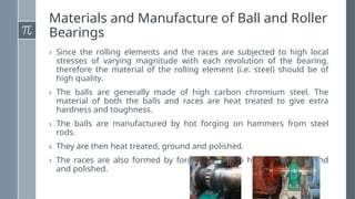 Materials and Manufacture of Ball and Roller
Bearings
› Since the rolling elements and the races are subjected to high local
stresses of varying magnitude with each revolution of the bearing,
therefore the material of the rolling element (i.e. steel) should be of
high quality.
› The balls are generally made of high carbon chromium steel. The
material of both the balls and races are heat treated to give extra
hardness and toughness.
› The balls are manufactured by hot forging on hammers from steel
rods.
› They are then heat treated, ground and polished.
› The races are also formed by forging and then heat-treated, ground
and polished.
 