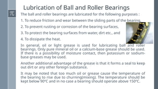 Lubrication of Ball and Roller Bearings
The ball and roller bearings are lubricated for the following purposes :
1. To reduce friction and wear between the sliding parts of the bearing,
2. To prevent rusting or corrosion of the bearing surfaces,
3. To protect the bearing surfaces from water, dirt etc., and
4. To dissipate the heat.
In general, oil or light grease is used for lubricating ball and roller
bearings. Only pure mineral oil or a calcium-base grease should be used.
If there is a possibility of moisture contact, then potassium or sodium-
base greases may be used.
Another additional advantage of the grease is that it forms a seal to keep
out dirt or any other foreign substance.
It may be noted that too much oil or grease cause the temperature of
the bearing to rise due to churning(mixing). The temperature should be
kept below 90ºC and in no case a bearing should operate above 150ºC.
 