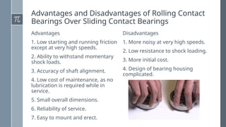 Advantages and Disadvantages of Rolling Contact
Bearings Over Sliding Contact Bearings
Advantages
1. Low starting and running friction
except at very high speeds.
2. Ability to withstand momentary
shock loads.
3. Accuracy of shaft alignment.
4. Low cost of maintenance, as no
lubrication is required while in
service.
5. Small overall dimensions.
6. Reliability of service.
7. Easy to mount and erect.
Disadvantages
1. More noisy at very high speeds.
2. Low resistance to shock loading.
3. More initial cost.
4. Design of bearing housing
complicated.
 