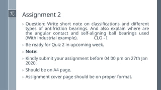 Assignment 2
› Question: Write short note on classifications and different
types of antifriction bearings. And also explain where are
the angular contact and self-aligning ball bearings used
(With industrial example). CLO - I
› Be ready for Quiz 2 in upcoming week.
› Note:
› Kindly submit your assignment before 04:00 pm on 27th Jan
2020.
› Should be on A4 page.
› Assignment cover page should be on proper format.
 