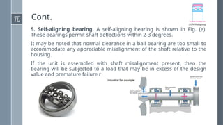 Cont.
5. Self-aligning bearing. A self-aligning bearing is shown in Fig. (e).
These bearings permit shaft deflections within 2-3 degrees.
It may be noted that normal clearance in a ball bearing are too small to
accommodate any appreciable misalignment of the shaft relative to the
housing.
If the unit is assembled with shaft misalignment present, then the
bearing will be subjected to a load that may be in excess of the design
value and premature failure may occur.
 