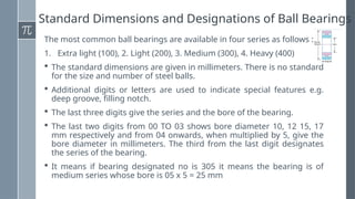 Standard Dimensions and Designations of Ball Bearings
The most common ball bearings are available in four series as follows :
1. Extra light (100), 2. Light (200), 3. Medium (300), 4. Heavy (400)
 The standard dimensions are given in millimeters. There is no standard
for the size and number of steel balls.
 Additional digits or letters are used to indicate special features e.g.
deep groove, filling notch.
 The last three digits give the series and the bore of the bearing.
 The last two digits from 00 TO 03 shows bore diameter 10, 12 15, 17
mm respectively and from 04 onwards, when multiplied by 5, give the
bore diameter in millimeters. The third from the last digit designates
the series of the bearing.
 It means if bearing designated no is 305 it means the bearing is of
medium series whose bore is 05 x 5 = 25 mm
 