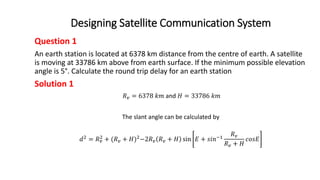 Designing Satellite Communication System
Question 1
An earth station is located at 6378 km distance from the centre of earth. A satellite
is moving at 33786 km above from earth surface. If the minimum possible elevation
angle is 5°. Calculate the round trip delay for an earth station
Solution 1
𝑅𝑣 = 6378 𝑘𝑚 and 𝐻 = 33786 𝑘𝑚
The slant angle can be calculated by
𝑑2
= 𝑅𝑣
2
+ (𝑅𝑣 + 𝐻)2
−2𝑅𝑣 𝑅𝑣 + 𝐻 sin 𝐸 + 𝑠𝑖𝑛−1
𝑅𝑣
𝑅𝑣 + 𝐻
𝑐𝑜𝑠𝐸
 