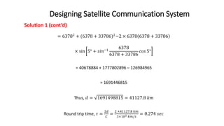 Designing Satellite Communication System
Solution 1 (cont’d)
= 63782 + (6378 + 33786)2−2 × 6378 6378 + 33786
× sin 5° + 𝑠𝑖𝑛−1
6378
6378 + 33786
𝑐𝑜𝑠 5°
= 40678884 + 1777802896 – 126984965
= 1691446815
Thus, 𝑑 = 1691498815 = 41127.8 𝑘𝑚
Round trip time, 𝜏 =
2𝑑
𝐶
=
2 ×41127.8 𝑘𝑚
3×102 𝑘𝑚/𝑠
= 0.274 𝑠𝑒𝑐
 