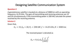 Designing Satellite Communication System
Question 2
A geostationary satellite is located at a distance of 3000 km with an operating
frequency 14.25 GHz. The gain of transmitting and receiving antennas are 15
and 20 simultaneously. If the transmitting power is 200 kW, calculate the power
received by the receiving antenna.
Solution 2
Given that,
𝐺𝑇 = 15, 𝐺𝑅 = 20, 𝑃𝑇 = 200 𝑘𝑊, 𝑓 = 14.25 𝐺𝐻𝑧, 𝑅 = 3000 𝑘𝑚
The received power is denoted as
𝑃𝑅 = 𝑃𝑇𝐺𝑇𝐺𝑅
𝜆
4𝜋𝑅
2
 