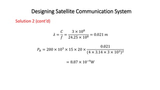 Designing Satellite Communication System
Solution 2 (cont’d)
𝜆 =
𝐶
𝑓
=
3 × 108
24.25 × 108
= 0.021 𝑚
𝑃𝑅 = 200 × 103
× 15 × 20 ×
0.021
(4 × 3.14 × 3 × 103)2
= 8.87 × 10−9
𝑊
 