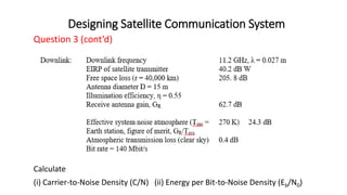 Designing Satellite Communication System
Question 3 (cont’d)
Calculate
(i) Carrier-to-Noise Density (C/N) (ii) Energy per Bit-to-Noise Density (Eb/N0)
 