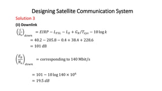 Designing Satellite Communication System
Solution 3
(ii) Downlink
𝐶
𝑁𝑜 𝑑𝑜𝑤𝑛
= 𝐸𝐼𝑅𝑃 − 𝐿𝐹𝑆𝐿 − 𝐿𝑋 + 𝐺𝑅 𝑇𝑠𝑦𝑠 − 10 log 𝑘
= 40.2 − 205.8 − 0.4 + 38.4 + 228.6
= 101 dB
𝐸𝑏
𝑁𝑜 𝑑𝑜𝑤𝑛
= corresponding to 140 Mbit/s
= 101 − 10 log 140 × 106
= 19.5 𝑑𝐵
 