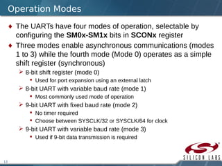 13
Operation Modes
 The UARTs have four modes of operation, selectable by
configuring the SM0x-SM1x bits in SCONx register
 Three modes enable asynchronous communications (modes
1 to 3) while the fourth mode (Mode 0) operates as a simple
shift register (synchronous)
 8-bit shift register (mode 0)
 Used for port expansion using an external latch
 8-bit UART with variable baud rate (mode 1)
 Most commonly used mode of operation
 9-bit UART with fixed baud rate (mode 2)
 No timer required
 Choose between SYSCLK/32 or SYSCLK/64 for clock
 9-bit UART with variable baud rate (mode 3)
 Used if 9-bit data transmission is required
 