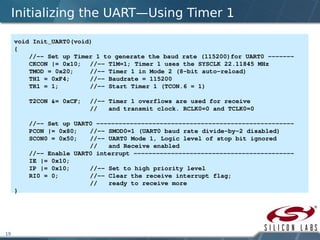 19
Initializing the UART—Using Timer 1
void Init_UART0(void)
{
    //­­ Set up Timer 1 to generate the baud rate (115200)for UART0 ­­­­­­­
    CKCON |= 0x10;  //­­ T1M=1; Timer 1 uses the SYSCLK 22.11845 MHz
    TMOD = 0x20; //­­ Timer 1 in Mode 2 (8­bit auto­reload)
    TH1 = 0xF4; //­­ Baudrate = 115200
    TR1 = 1;         //­­ Start Timer 1 (TCON.6 = 1)
    T2CON &= 0xCF; //­­ Timer 1 overflows are used for receive
//   and transmit clock. RCLK0=0 and TCLK0=0 
    //­­ Set up UART0 ­­­­­­­­­­­­­­­­­­­­­­­­­­­­­­­­­­­­­­­­­­­­­­­­­­­­­ 
    PCON |= 0x80; //­­ SMOD0=1 (UART0 baud rate divide­by­2 disabled)
    SCON0 = 0x50; //­­ UART0 Mode 1, Logic level of stop bit ignored 
//   and Receive enabled
    //­­ Enable UART0 interrupt ­­­­­­­­­­­­­­­­­­­­­­­­­­­­­­­­­­­­­­­­­­­
    IE |= 0x10;
    IP |= 0x10; //­­ Set to high priority level
    RI0 = 0; //­­ Clear the receive interrupt flag; 
    //   ready to receive more
}
 