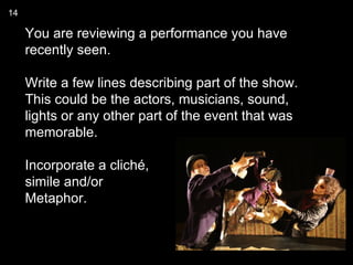 14

     You are reviewing a performance you have
     recently seen.

     Write a few lines describing part of the show.
     This could be the actors, musicians, sound,
     lights or any other part of the event that was
     memorable.

     Incorporate a cliché,
     simile and/or
     Metaphor.
 