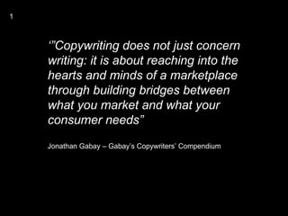 1



    ‘”Copywriting does not just concern
    writing: it is about reaching into the
    hearts and minds of a marketplace
    through building bridges between
    what you market and what your
    consumer needs”
    Jonathan Gabay – Gabay’s Copywriters’ Compendium
 