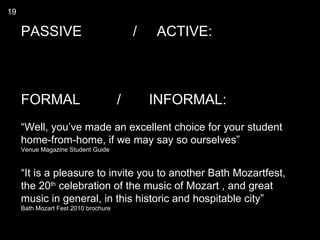 19

     PASSIVE                              /   ACTIVE:



     FORMAL                           /       INFORMAL:
     “Well, you’ve made an excellent choice for your student
     home-from-home, if we may say so ourselves”
     Venue Magazine Student Guide


     “It is a pleasure to invite you to another Bath Mozartfest,
     the 20th celebration of the music of Mozart , and great
     music in general, in this historic and hospitable city”
     Bath Mozart Fest 2010 brochure
 
