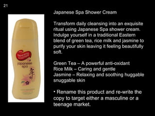 21
     Japanese Spa Shower Cream

     Transform daily cleansing into an exquisite
     ritual using Japanese Spa shower cream.
     Indulge yourself in a traditional Eastern
     blend of green tea, rice milk and jasmine to
     purify your skin leaving it feeling beautifully
     soft.

     Green Tea – A powerful anti-oxidant
     Rice Milk – Caring and gentle
     Jasmine – Relaxing and soothing huggable
     snuggable skin

     • Rename this product and re-write the
     copy to target either a masculine or a
     teenage market.
 