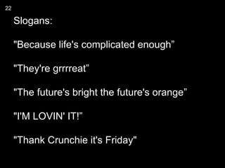 22

     Slogans:

     "Because life's complicated enough”

     "They're grrrreat”

     "The future's bright the future's orange”

     "I'M LOVIN' IT!”

     "Thank Crunchie it's Friday"
 