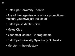 23


     • Bath Spa University Theatre
     • Any of the organisations whose promotional
     material you have just looked at
     • Bath Spa students’ union
     • Moles Club
     • Your most loathed TV programme
     • Bath Spa University Symphony Orchestra
     • Moreton – the refectory
 